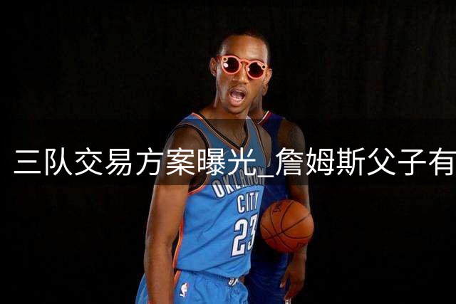 三队交易方案曝光 詹姆斯父子有望费城重聚