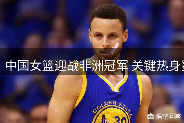 中国女篮迎战非洲冠军 关键热身赛考验战术体系