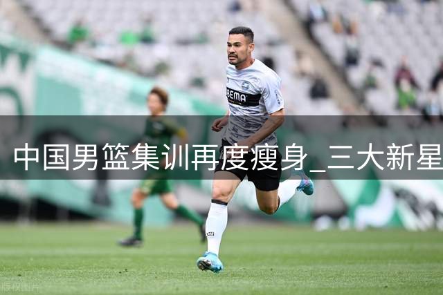 中国男篮集训再度瘦身 三大新星离队折射选材困境