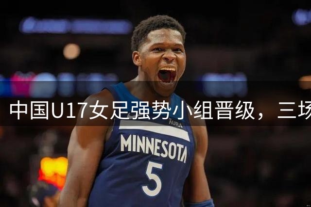 中国U17女足强势小组晋级，三场全胜零失球创佳绩