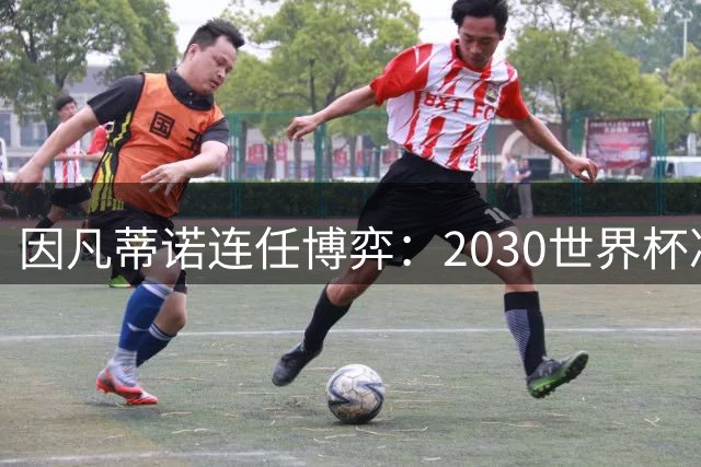 因凡蒂诺连任博弈：2030世界杯决赛选址牵动国际足联权力版图