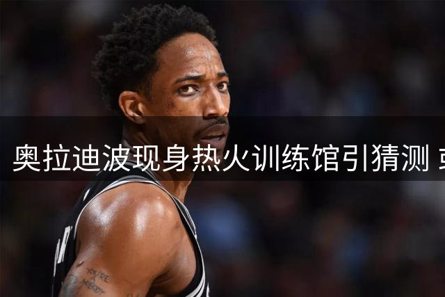 奥拉迪波现身热火训练馆引猜测 或与国王队展开接触