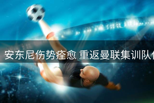 安东尼伤势痊愈 重返曼联集训队伍