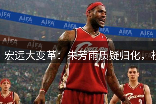 宏远大变革：朱芳雨质疑归化，杜锋转型解说，胡明轩苦练