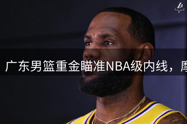 广东男篮重金瞄准NBA级内线，摩西布朗或成CBA最强补强