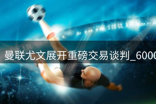 曼联尤文展开重磅交易谈判 6000万欧元边锋或与荷兰前锋互换东家