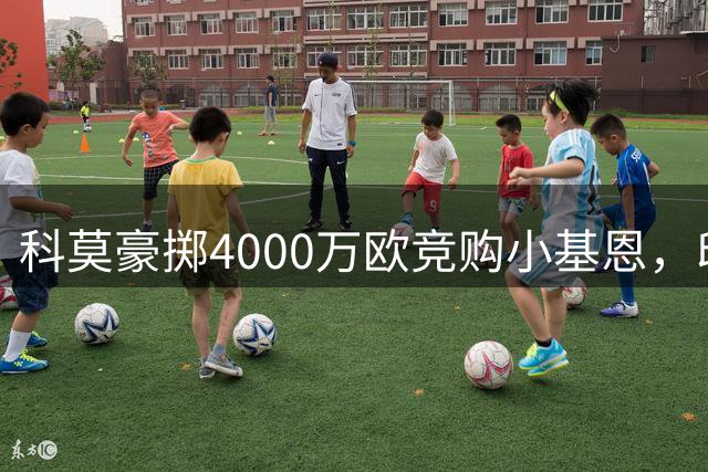 科莫豪掷4000万欧竞购小基恩，印尼首富不差钱?