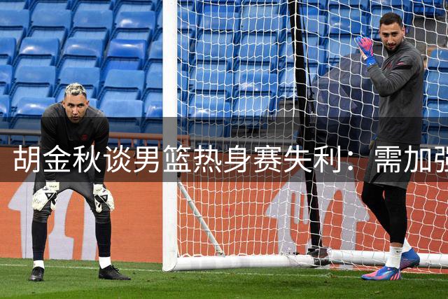 胡金秋谈男篮热身赛失利：需加强篮板保护 全力备战后续赛事