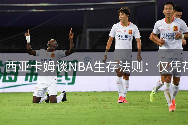 西亚卡姆谈NBA生存法则：仅凭花哨球技难立足 拼搏精神不可或缺