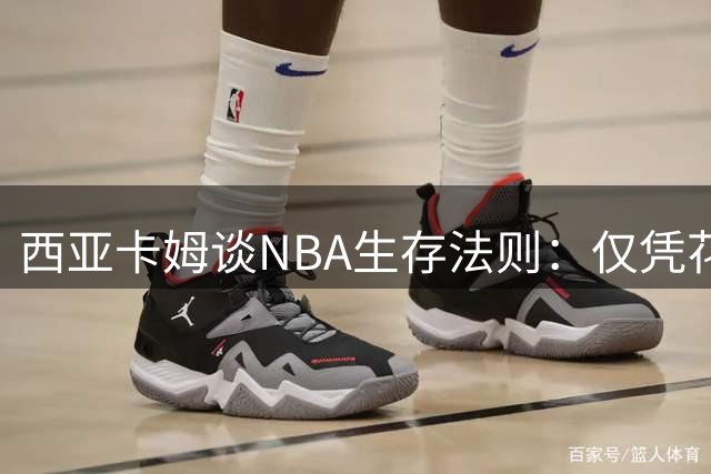 西亚卡姆谈NBA生存法则：仅凭花哨球技难立足 拼搏精神不可或缺
