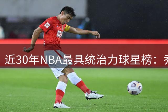 近30年NBA最具统治力球星榜：乔科詹库包揽19座总冠军