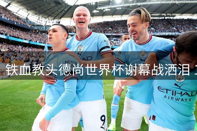 铁血教头德尚世界杯谢幕战洒泪 12年蓝衣军团执教传奇落幕