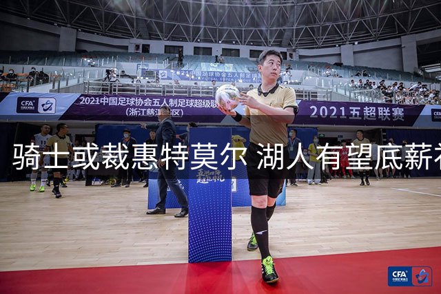 骑士或裁惠特莫尔 湖人有望底薪补强锋线