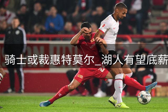 骑士或裁惠特莫尔 湖人有望底薪补强锋线