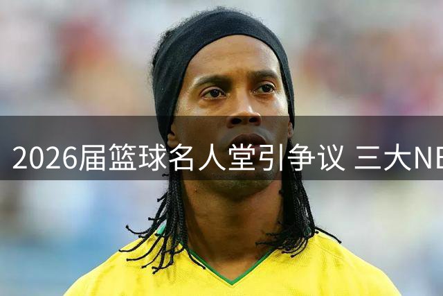 2026届篮球名人堂引争议 三大NBA入选者含金量几何？