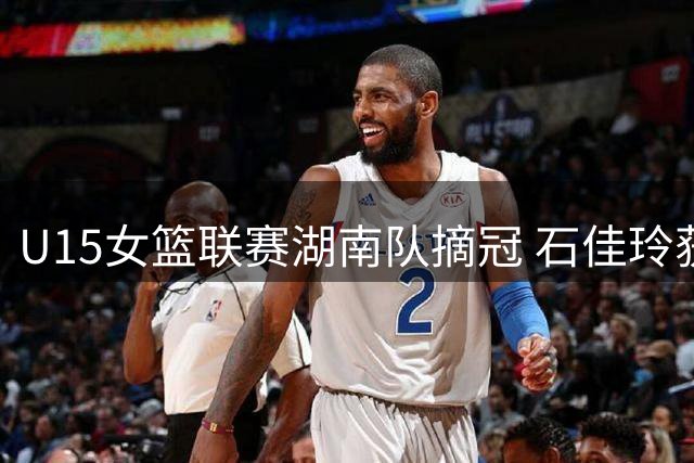 U15女篮联赛湖南队摘冠 石佳玲获MVP殊荣
