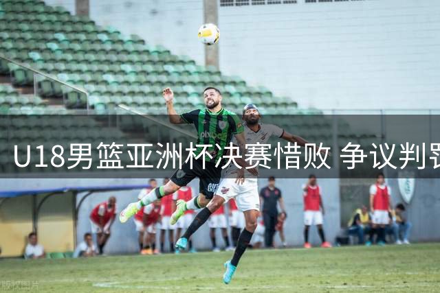 U18男篮亚洲杯决赛惜败 争议判罚引球迷热议